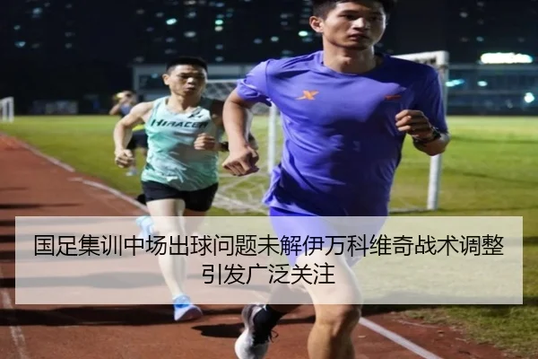 国足集训中场出球问题未解伊万科维奇战术调整引发广泛关注
